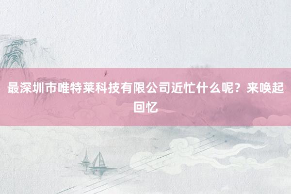 最深圳市唯特莱科技有限公司近忙什么呢？来唤起回忆