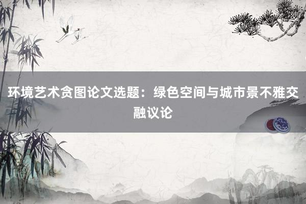 环境艺术贪图论文选题：绿色空间与城市景不雅交融议论